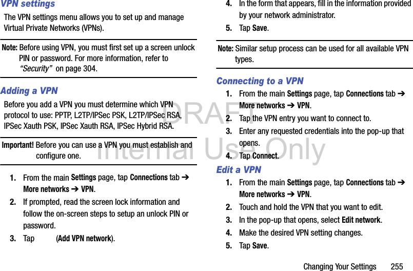 DRAFT Internal Use OnlyChanging Your Settings       255VPN settingsThe VPN settings menu allows you to set up and manage Virtual Private Networks (VPNs).Note: Before using VPN, you must first set up a screen unlock PIN or password. For more information, refer to “Security”  on page 304.Adding a VPNBefore you add a VPN you must determine which VPN protocol to use: PPTP, L2TP/IPSec PSK, L2TP/IPSec RSA, IPSec Xauth PSK, IPSec Xauth RSA, IPSec Hybrid RSA.Important! Before you can use a VPN you must establish and configure one.1. From the main Settings page, tap Connections tab ➔ More networks ➔ VPN.2. If prompted, read the screen lock information and follow the on-screen steps to setup an unlock PIN or password.3. Tap  (Add VPN network).4. In the form that appears, fill in the information provided by your network administrator.5. Tap Save.Note: Similar setup process can be used for all available VPN types.Connecting to a VPN1. From the main Settings page, tap Connections tab ➔ More networks ➔ VPN.2. Tap the VPN entry you want to connect to.3. Enter any requested credentials into the pop-up that opens.4. Tap Connect.Edit a VPN1. From the main Settings page, tap Connections tab ➔ More networks ➔ VPN.2. Touch and hold the VPN that you want to edit.3. In the pop-up that opens, select Edit network.4. Make the desired VPN setting changes.5. Tap Save.
