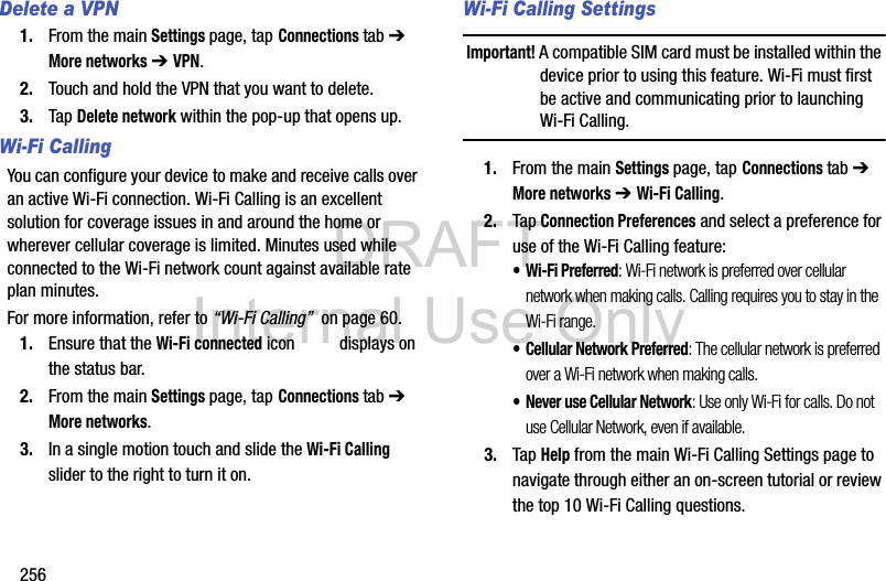 DRAFT Internal Use Only256Delete a VPN1. From the main Settings page, tap Connections tab ➔ More networks ➔ VPN.2. Touch and hold the VPN that you want to delete.3. Tap Delete network within the pop-up that opens up.Wi-Fi CallingYou can configure your device to make and receive calls over an active Wi-Fi connection. Wi-Fi Calling is an excellent solution for coverage issues in and around the home or wherever cellular coverage is limited. Minutes used while connected to the Wi-Fi network count against available rate plan minutes. For more information, refer to “Wi-Fi Calling”  on page 60.1. Ensure that the Wi-Fi connected icon   displays on the status bar. 2. From the main Settings page, tap Connections tab ➔ More networks.3. In a single motion touch and slide the Wi-Fi Calling slider to the right to turn it on. Wi-Fi Calling SettingsImportant! A compatible SIM card must be installed within the device prior to using this feature. Wi-Fi must first be active and communicating prior to launching Wi-Fi Calling. 1. From the main Settings page, tap Connections tab ➔ More networks ➔ Wi-Fi Calling.2. Tap Connection Preferences and select a preference for use of the Wi-Fi Calling feature:• Wi-Fi Preferred: Wi-Fi network is preferred over cellular network when making calls. Calling requires you to stay in the Wi-Fi range.• Cellular Network Preferred: The cellular network is preferred over a Wi-Fi network when making calls.• Never use Cellular Network: Use only Wi-Fi for calls. Do not use Cellular Network, even if available.3. Tap Help from the main Wi-Fi Calling Settings page to navigate through either an on-screen tutorial or review the top 10 Wi-Fi Calling questions.