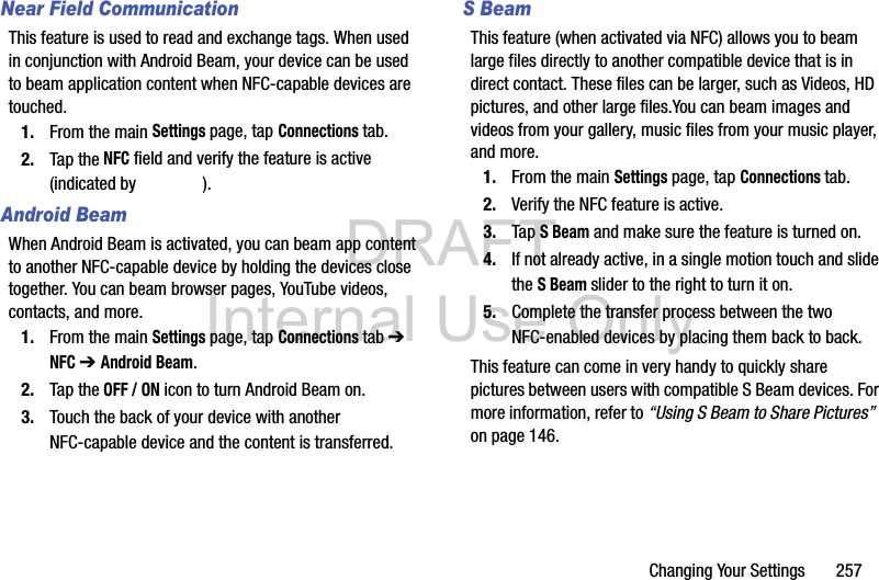 DRAFT Internal Use OnlyChanging Your Settings       257Near Field CommunicationThis feature is used to read and exchange tags. When used in conjunction with Android Beam, your device can be used to beam application content when NFC-capable devices are touched. 1. From the main Settings page, tap Connections tab.2. Tap the NFC field and verify the feature is active (indicated by  ).Android BeamWhen Android Beam is activated, you can beam app content to another NFC-capable device by holding the devices close together. You can beam browser pages, YouTube videos, contacts, and more.1. From the main Settings page, tap Connections tab ➔ NFC ➔ Android Beam.2. Tap the OFF / ON icon to turn Android Beam on.3. Touch the back of your device with another NFC-capable device and the content is transferred.S BeamThis feature (when activated via NFC) allows you to beam large files directly to another compatible device that is in direct contact. These files can be larger, such as Videos, HD pictures, and other large files.You can beam images and videos from your gallery, music files from your music player, and more.1. From the main Settings page, tap Connections tab.2. Verify the NFC feature is active.3. Tap S Beam and make sure the feature is turned on. 4. If not already active, in a single motion touch and slide the S Beam slider to the right to turn it on. 5. Complete the transfer process between the two NFC-enabled devices by placing them back to back.This feature can come in very handy to quickly share pictures between users with compatible S Beam devices. For more information, refer to “Using S Beam to Share Pictures”  on page 146.