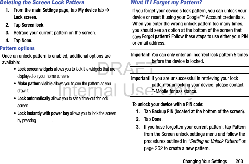 DRAFT Internal Use OnlyChanging Your Settings       263Deleting the Screen Lock Pattern1. From the main Settings page, tap My device tab ➔ Lock screen.2. Tap Screen lock.3. Retrace your current pattern on the screen.4. Tap None.Pattern optionsOnce an unlock pattern is enabled, additional options are available:• Lock screen widgets allows you to lock the widgets that are displayed on your home screens.• Make pattern visible allows you to see the pattern as you draw it.• Lock automatically allows you to set a time-out for lock screen.• Lock instantly with power key allows you to lock the screen by pressing  .What If I Forget my Pattern?If you forget your device&apos;s lock pattern, you can unlock your device or reset it using your Google™ Account credentials. When you enter the wrong unlock pattern too many times, you should see an option at the bottom of the screen that says Forgot pattern? Follow these steps to use either your PIN or email address.Important! You can only enter an incorrect lock pattern 5 times before the device is locked.Important! If you are unsuccessful in retrieving your lock pattern or unlocking your device, please contact T-Mobile for assistance.To unlock your device with a PIN code:1. Tap Backup PIN (located at the bottom of the screen).2. Tap Done.3. If you have forgotten your current pattern, tap Pattern from the Screen unlock settings menu and follow the procedures outlined in &quot;Setting an Unlock Pattern&quot; on page 262 to create a new pattern.