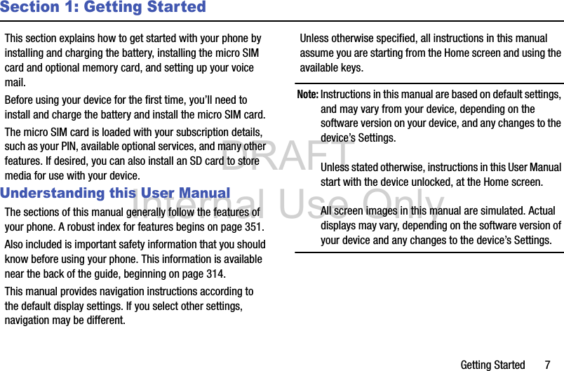 DRAFT Internal Use OnlyGetting Started       7Section 1: Getting StartedThis section explains how to get started with your phone by installing and charging the battery, installing the micro SIM card and optional memory card, and setting up your voice mail.Before using your device for the first time, you’ll need to install and charge the battery and install the micro SIM card. The micro SIM card is loaded with your subscription details, such as your PIN, available optional services, and many other features. If desired, you can also install an SD card to store media for use with your device.Understanding this User ManualThe sections of this manual generally follow the features of your phone. A robust index for features begins on page 351.Also included is important safety information that you should know before using your phone. This information is available near the back of the guide, beginning on page 314.This manual provides navigation instructions according to the default display settings. If you select other settings, navigation may be different.Unless otherwise specified, all instructions in this manual assume you are starting from the Home screen and using the available keys. Note: Instructions in this manual are based on default settings, and may vary from your device, depending on the software version on your device, and any changes to the device’s Settings.Unless stated otherwise, instructions in this User Manual start with the device unlocked, at the Home screen.All screen images in this manual are simulated. Actual displays may vary, depending on the software version of your device and any changes to the device’s Settings.