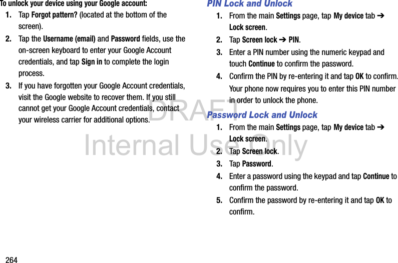 DRAFT Internal Use Only264To unlock your device using your Google account:1. Tap Forgot pattern? (located at the bottom of the screen).2. Tap the Username (email) and Password fields, use the on-screen keyboard to enter your Google Account credentials, and tap Sign in to complete the login process.3. If you have forgotten your Google Account credentials, visit the Google website to recover them. If you still cannot get your Google Account credentials, contact your wireless carrier for additional options.PIN Lock and Unlock1. From the main Settings page, tap My device tab ➔ Lock screen.2. Tap Screen lock ➔ PIN.3. Enter a PIN number using the numeric keypad and touch Continue to confirm the password.4. Confirm the PIN by re-entering it and tap OK to confirm.Your phone now requires you to enter this PIN number in order to unlock the phone.Password Lock and Unlock1. From the main Settings page, tap My device tab ➔ Lock screen.2. Tap Screen lock.3. Tap Password.4. Enter a password using the keypad and tap Continue to confirm the password.5. Confirm the password by re-entering it and tap OK to confirm.