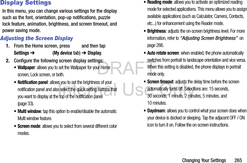 DRAFT Internal Use OnlyChanging Your Settings       265Display SettingsIn this menu, you can change various settings for the display such as the font, orientation, pop-up notifications, puzzle lock feature, animation, brightness, and screen timeout, and power saving mode.Adjusting the Screen Display1. From the Home screen, press   and then tap Settings ➔   (My device tab) ➔ Display. 2. Configure the following screen display settings:• Wallpaper: allows you to set the Wallpaper for your Home screen, Lock screen, or both. • Notification panel: allows you to set the brightness of your notification panel and also select the quick setting buttons that you want to display at the top of the notification panel (page 33). •Multi window: tap this option to enable/disable the automatic Multi window feature.• Screen mode: allows you to select from several different color modes.• Reading mode: allows you to activate an optimized reading mode for selected applications. This menu allows you to assign available applications (such as Calculator, Camera, Contacts, etc...) for enhancement using the Reader mode.•Brightness: adjusts the on-screen brightness level. For more information, refer to “Adjusting Screen Brightness”  on page 266.• Auto rotate screen: when enabled, the phone automatically switches from portrait to landscape orientation and vice versa. When this setting is disabled, the phone displays in portrait mode only.• Screen timeout: adjusts the delay time before the screen automatically turns off. Selections are: 15 seconds, 30 seconds, 1 minute, 2 minutes, 5 minutes, and 10 minutes.•Daydream: allows you to control what your screen does when your device is docked or sleeping. Tap the adjacent OFF / ON icon to turn it on. Follow the on-screen instructions.
