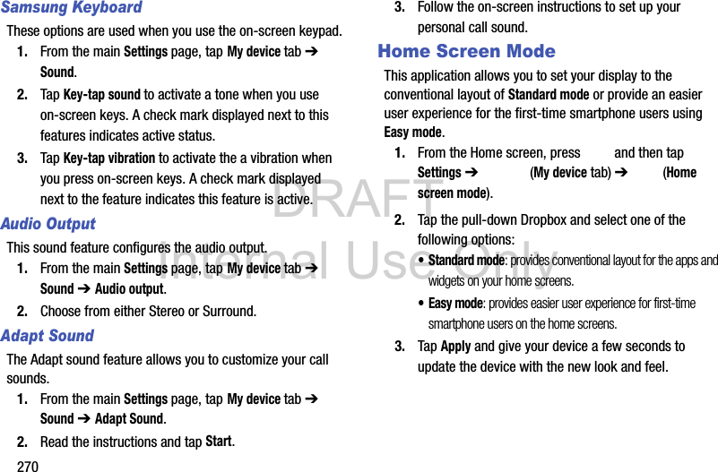 DRAFT Internal Use Only270Samsung KeyboardThese options are used when you use the on-screen keypad.1. From the main Settings page, tap My device tab ➔ Sound.2. Tap Key-tap sound to activate a tone when you use on-screen keys. A check mark displayed next to this features indicates active status.3. Tap Key-tap vibration to activate the a vibration when you press on-screen keys. A check mark displayed next to the feature indicates this feature is active.Audio OutputThis sound feature configures the audio output. 1. From the main Settings page, tap My device tab ➔ Sound ➔ Audio output.2. Choose from either Stereo or Surround.Adapt SoundThe Adapt sound feature allows you to customize your call sounds. 1. From the main Settings page, tap My device tab ➔ Sound ➔ Adapt Sound.2. Read the instructions and tap Start.3. Follow the on-screen instructions to set up your personal call sound.Home Screen ModeThis application allows you to set your display to the conventional layout of Standard mode or provide an easier user experience for the first-time smartphone users using Easy mode.1. From the Home screen, press   and then tap Settings ➔   (My device tab) ➔   (Home screen mode).2. Tap the pull-down Dropbox and select one of the following options:• Standard mode: provides conventional layout for the apps and widgets on your home screens.•Easy mode: provides easier user experience for first-time smartphone users on the home screens.3. Tap Apply and give your device a few seconds to update the device with the new look and feel.