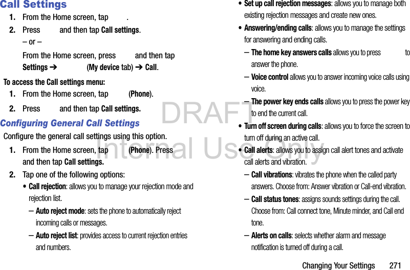 DRAFT Internal Use OnlyChanging Your Settings       271Call Settings1. From the Home screen, tap  . 2. Press   and then tap Call settings.– or –From the Home screen, press   and then tap Settings ➔   (My device tab) ➔ Call.To access the Call settings menu:1. From the Home screen, tap   (Phone).2. Press   and then tap Call settings.Configuring General Call SettingsConfigure the general call settings using this option.1. From the Home screen, tap   (Phone). Press   and then tap Call settings.2. Tap one of the following options:• Call rejection: allows you to manage your rejection mode and rejection list.–Auto reject mode: sets the phone to automatically reject incoming calls or messages.–Auto reject list: provides access to current rejection entries and numbers.• Set up call rejection messages: allows you to manage both existing rejection messages and create new ones.• Answering/ending calls: allows you to manage the settings for answering and ending calls.–The home key answers calls allows you to press   to answer the phone.–Voice control allows you to answer incoming voice calls using voice.–The power key ends calls allows you to press the power key to end the current call.• Turn off screen during calls: allows you to force the screen to turn off during an active call.• Call alerts: allows you to assign call alert tones and activate call alerts and vibration.–Call vibrations: vibrates the phone when the called party answers. Choose from: Answer vibration or Call-end vibration.–Call status tones: assigns sounds settings during the call. Choose from: Call connect tone, Minute minder, and Call end tone.–Alerts on calls: selects whether alarm and message notification is turned off during a call. 