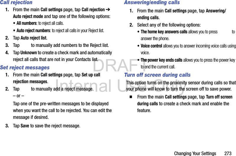 DRAFT Internal Use OnlyChanging Your Settings       273Call rejection1. From the main Call settings page, tap Call rejection ➔ Auto reject mode and tap one of the following options:• All numbers: to reject all calls.• Auto reject numbers: to reject all calls in your Reject list.2. Tap Auto reject list.3. Tap   to manually add numbers to the Reject list.4. Tap Unknown to create a check mark and automatically reject all calls that are not in your Contacts list.Set reject messages1. From the main Call settings page, tap Set up call rejection messages.2. Tap   to manually add a reject message.– or –Tap one of the pre-written messages to be displayed when you want the call to be rejected. You can edit the message if desired.3. Tap Save to save the reject message.Answering/ending calls1. From the main Call settings page, tap Answering/ending calls.2. Select any of the following options:• The home key answers calls allows you to press   to answer the phone.• Voice control allows you to answer incoming voice calls using voice.• The power key ends calls allows you to press the power key to end the current call.Turn off screen during callsThis option turns on the proximity sensor during calls so that your phone will know to turn the screen off to save power.  From the main Call settings page, tap Turn off screen during calls to create a check mark and enable the feature.