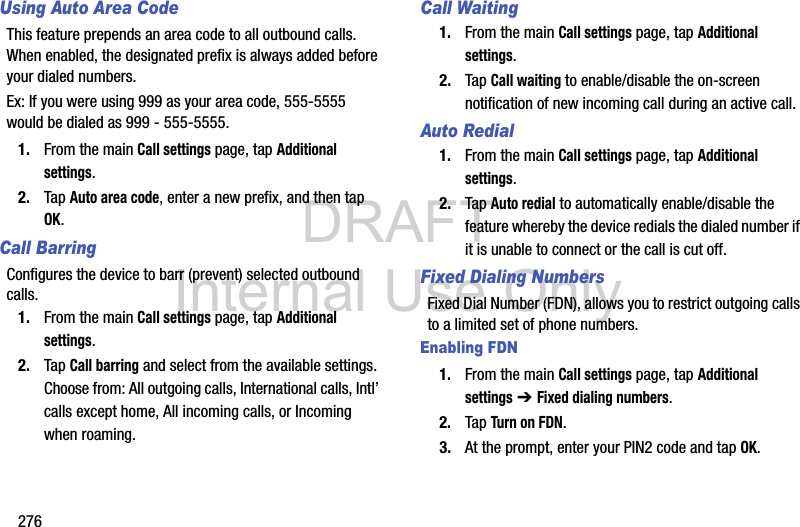 DRAFT Internal Use Only276Using Auto Area CodeThis feature prepends an area code to all outbound calls. When enabled, the designated prefix is always added before your dialed numbers. Ex: If you were using 999 as your area code, 555-5555 would be dialed as 999 - 555-5555.1. From the main Call settings page, tap Additional settings.2. Tap Auto area code, enter a new prefix, and then tap OK.Call BarringConfigures the device to barr (prevent) selected outbound calls. 1. From the main Call settings page, tap Additional settings.2. Tap Call barring and select from the available settings. Choose from: All outgoing calls, International calls, Intl’ calls except home, All incoming calls, or Incoming when roaming.Call Waiting1. From the main Call settings page, tap Additional settings.2. Tap Call waiting to enable/disable the on-screen notification of new incoming call during an active call.Auto Redial1. From the main Call settings page, tap Additional settings.2. Tap Auto redial to automatically enable/disable the feature whereby the device redials the dialed number if it is unable to connect or the call is cut off.Fixed Dialing NumbersFixed Dial Number (FDN), allows you to restrict outgoing calls to a limited set of phone numbers.Enabling FDN1. From the main Call settings page, tap Additional settings ➔ Fixed dialing numbers.2. Tap Turn on FDN.3. At the prompt, enter your PIN2 code and tap OK.