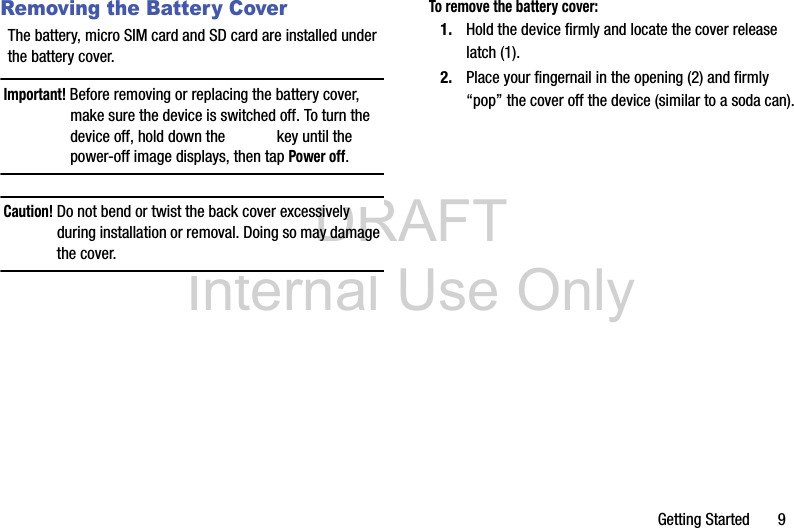 DRAFT Internal Use OnlyGetting Started       9Removing the Battery CoverThe battery, micro SIM card and SD card are installed under the battery cover.Important! Before removing or replacing the battery cover, make sure the device is switched off. To turn the device off, hold down the   key until the power-off image displays, then tap Power off.Caution! Do not bend or twist the back cover excessively during installation or removal. Doing so may damage the cover.To remove the battery cover:1. Hold the device firmly and locate the cover release latch (1).2. Place your fingernail in the opening (2) and firmly “pop” the cover off the device (similar to a soda can). 