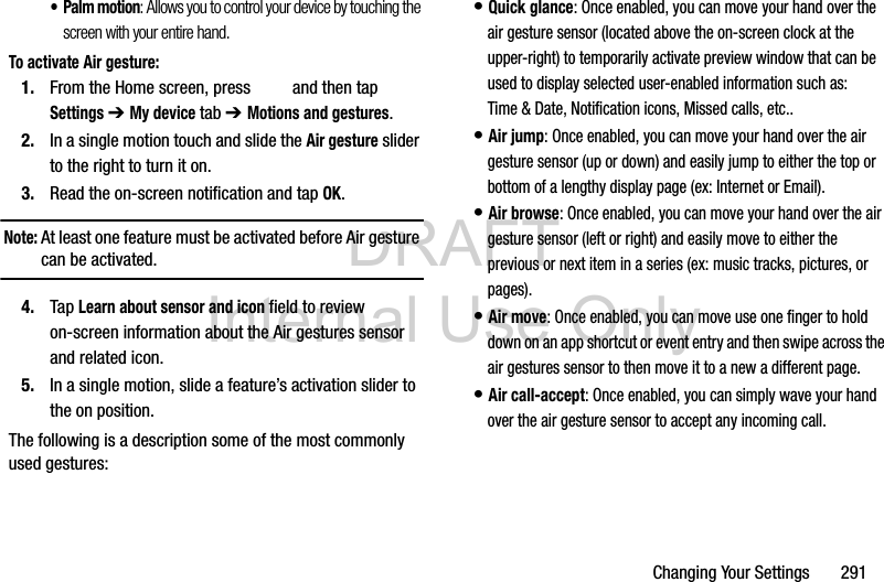 DRAFT Internal Use OnlyChanging Your Settings       291• Palm motion: Allows you to control your device by touching the screen with your entire hand.To activate Air gesture:1. From the Home screen, press   and then tap Settings ➔ My device tab ➔ Motions and gestures.2. In a single motion touch and slide the Air gesture slider to the right to turn it on. 3. Read the on-screen notification and tap OK.Note: At least one feature must be activated before Air gesture can be activated.4. Tap Learn about sensor and icon field to review on-screen information about the Air gestures sensor and related icon.5. In a single motion, slide a feature’s activation slider to the on position. The following is a description some of the most commonly used gestures:• Quick glance: Once enabled, you can move your hand over the air gesture sensor (located above the on-screen clock at the upper-right) to temporarily activate preview window that can be used to display selected user-enabled information such as: Time &amp; Date, Notification icons, Missed calls, etc.. • Air jump: Once enabled, you can move your hand over the air gesture sensor (up or down) and easily jump to either the top or bottom of a lengthy display page (ex: Internet or Email). • Air browse: Once enabled, you can move your hand over the air gesture sensor (left or right) and easily move to either the previous or next item in a series (ex: music tracks, pictures, or pages). • Air move: Once enabled, you can move use one finger to hold down on an app shortcut or event entry and then swipe across the air gestures sensor to then move it to a new a different page. • Air call-accept: Once enabled, you can simply wave your hand over the air gesture sensor to accept any incoming call. 