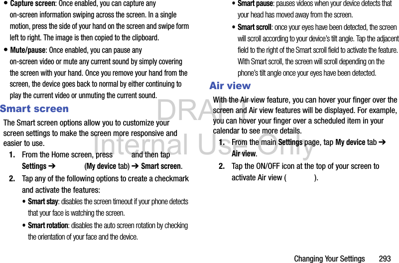 DRAFT Internal Use OnlyChanging Your Settings       293• Capture screen: Once enabled, you can capture any on-screen information swiping across the screen. In a single motion, press the side of your hand on the screen and swipe form left to right. The image is then copied to the clipboard.• Mute/pause: Once enabled, you can pause any on-screen video or mute any current sound by simply covering the screen with your hand. Once you remove your hand from the screen, the device goes back to normal by either continuing to play the current video or unmuting the current sound.Smart screenThe Smart screen options allow you to customize your screen settings to make the screen more responsive and easier to use.1. From the Home screen, press   and then tap Settings ➔   (My device tab) ➔ Smart screen.2. Tap any of the following options to create a checkmark and activate the features:•Smart stay: disables the screen timeout if your phone detects that your face is watching the screen.• Smart rotation: disables the auto screen rotation by checking the orientation of your face and the device.• Smart pause: pauses videos when your device detects that your head has moved away from the screen.• Smart scroll: once your eyes have been detected, the screen will scroll according to your device’s tilt angle. Tap the adjacent field to the right of the Smart scroll field to activate the feature. With Smart scroll, the screen will scroll depending on the phone’s tilt angle once your eyes have been detected.Air viewWith the Air view feature, you can hover your finger over the screen and Air view features will be displayed. For example, you can hover your finger over a scheduled item in your calendar to see more details. 1. From the main Settings page, tap My device tab ➔ Air view.2. Tap the ON/OFF icon at the top of your screen to activate Air view ( ).
