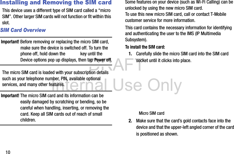 DRAFT Internal Use Only10Installing and Removing the SIM cardThis device uses a different type of SIM card called a “micro SIM”. Other larger SIM cards will not function or fit within this slot. SIM Card OverviewImportant! Before removing or replacing the micro SIM card, make sure the device is switched off. To turn the phone off, hold down the   key until the Device options pop up displays, then tap Power off.The micro SIM card is loaded with your subscription details such as your telephone number, PIN, available optional services, and many other features.Important! The micro SIM card and its information can be easily damaged by scratching or bending, so be careful when handling, inserting, or removing the card. Keep all SIM cards out of reach of small children.Some features on your device (such as Wi-Fi Calling) can be unlocked by using the new micro SIM card. To use this new micro SIM card, call or contact T-Mobile customer service for more information.This card contains the necessary information for identifying and authenticating the user to the IMS (IP Multimedia Subsystem). To install the SIM card:1. Carefully slide the micro SIM card into the SIM card socket until it clicks into place. 2. Make sure that the card’s gold contacts face into the device and that the upper-left angled corner of the card is positioned as shown. Micro SIM card
