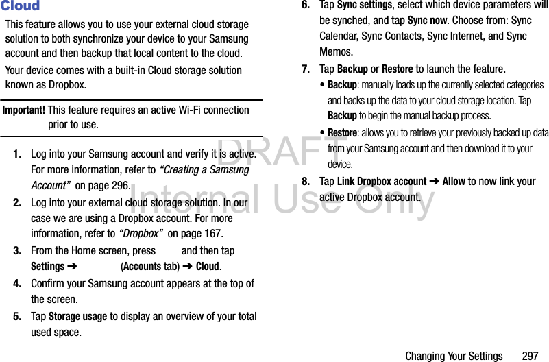 DRAFT Internal Use OnlyChanging Your Settings       297CloudThis feature allows you to use your external cloud storage solution to both synchronize your device to your Samsung account and then backup that local content to the cloud.Your device comes with a built-in Cloud storage solution known as Dropbox.Important! This feature requires an active Wi-Fi connection prior to use.1. Log into your Samsung account and verify it is active. For more information, refer to “Creating a Samsung Account”  on page 296.2. Log into your external cloud storage solution. In our case we are using a Dropbox account. For more information, refer to “Dropbox”  on page 167.3. From the Home screen, press   and then tap Settings ➔   (Accounts tab) ➔ Cloud.4. Confirm your Samsung account appears at the top of the screen.5. Tap Storage usage to display an overview of your total used space.6. Tap Sync settings, select which device parameters will be synched, and tap Sync now. Choose from: Sync Calendar, Sync Contacts, Sync Internet, and Sync Memos.7. Tap Backup or Restore to launch the feature. •Backup: manually loads up the currently selected categories and backs up the data to your cloud storage location. Tap Backup to begin the manual backup process.•Restore: allows you to retrieve your previously backed up data from your Samsung account and then download it to your device. 8. Tap Link Dropbox account ➔ Allow to now link your active Dropbox account. 