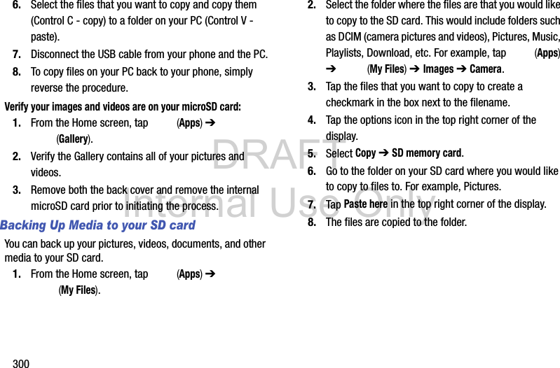 DRAFT Internal Use Only3006. Select the files that you want to copy and copy them (Control C - copy) to a folder on your PC (Control V - paste).7. Disconnect the USB cable from your phone and the PC.8. To copy files on your PC back to your phone, simply reverse the procedure.Verify your images and videos are on your microSD card:1. From the Home screen, tap   (Apps) ➔  (Gallery).2. Verify the Gallery contains all of your pictures and videos.3. Remove both the back cover and remove the internal microSD card prior to initiating the process.Backing Up Media to your SD cardYou can back up your pictures, videos, documents, and other media to your SD card.1. From the Home screen, tap   (Apps) ➔  (My Files). 2. Select the folder where the files are that you would like to copy to the SD card. This would include folders such as DCIM (camera pictures and videos), Pictures, Music, Playlists, Download, etc. For example, tap   (Apps) ➔   (My Files) ➔ Images ➔ Camera.3. Tap the files that you want to copy to create a checkmark in the box next to the filename.4. Tap the options icon in the top right corner of the display.5. Select Copy ➔ SD memory card.6. Go to the folder on your SD card where you would like to copy to files to. For example, Pictures.7. Tap Paste here in the top right corner of the display.8. The files are copied to the folder.