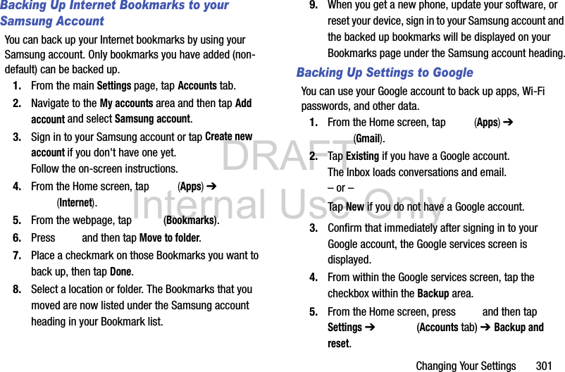 DRAFT Internal Use OnlyChanging Your Settings       301Backing Up Internet Bookmarks to your Samsung AccountYou can back up your Internet bookmarks by using your Samsung account. Only bookmarks you have added (non-default) can be backed up.1. From the main Settings page, tap Accounts tab.2. Navigate to the My accounts area and then tap Add account and select Samsung account.3. Sign in to your Samsung account or tap Create new account if you don&apos;t have one yet. Follow the on-screen instructions.4. From the Home screen, tap   (Apps) ➔  (Internet).5. From the webpage, tap   (Bookmarks).6. Press   and then tap Move to folder.7. Place a checkmark on those Bookmarks you want to back up, then tap Done.8. Select a location or folder. The Bookmarks that you moved are now listed under the Samsung account heading in your Bookmark list.9. When you get a new phone, update your software, or reset your device, sign in to your Samsung account and the backed up bookmarks will be displayed on your Bookmarks page under the Samsung account heading.Backing Up Settings to GoogleYou can use your Google account to back up apps, Wi-Fi passwords, and other data.1. From the Home screen, tap   (Apps) ➔  (Gmail).2. Tap Existing if you have a Google account.The Inbox loads conversations and email.– or –Tap New if you do not have a Google account.3. Confirm that immediately after signing in to your Google account, the Google services screen is displayed.4. From within the Google services screen, tap the checkbox within the Backup area.5. From the Home screen, press   and then tap Settings ➔   (Accounts tab) ➔ Backup and reset.