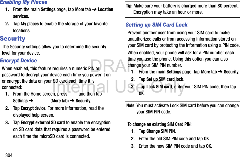 DRAFT Internal Use Only304Enabling My Places1. From the main Settings page, tap More tab ➔ Location services.2. Tap My places to enable the storage of your favorite locations.SecurityThe Security settings allow you to determine the security level for your device.Encrypt DeviceWhen enabled, this feature requires a numeric PIN or password to decrypt your device each time you power it on or encrypt the data on your SD card each time it is connected:1. From the Home screen, press   and then tap Settings ➔   (More tab) ➔ Security.2. Tap Encrypt device. For more information, read the displayed help screen.3. Tap Encrypt external SD card to enable the encryption on SD card data that requires a password be entered each time the microSD card is connected.Tip: Make sure your battery is charged more than 80 percent. Encryption may take an hour or more.Setting up SIM Card LockPrevent another user from using your SIM card to make unauthorized calls or from accessing information stored on your SIM card by protecting the information using a PIN code.When enabled, your phone will ask for a PIN number each time you use the phone. Using this option you can also change your SIM PIN number.1. From the main Settings page, tap More tab ➔ Security.2. Tap Set up SIM card lock.3. Tap Lock SIM card, enter your SIM PIN code, then tap OK.Note: You must activate Lock SIM card before you can change your SIM PIN code.To change an existing SIM Card PIN:1. Tap Change SIM PIN.2. Enter the old SIM PIN code and tap OK.3. Enter the new SIM PIN code and tap OK.