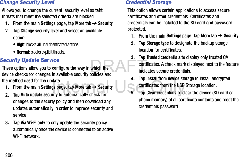 DRAFT Internal Use Only306Change Security LevelAllows you to change the current  security level so taht threats that meet the selected criteria are blocked.1. From the main Settings page, tap More tab ➔ Security.2. Tap Change security level and select an available option:•High: blocks all unauthenticated actions•Normal: blocks explicit threats.Security Update ServiceThese options allow you to configure the way in which the device checks for changes in available security policies and the method used for the update.1. From the main Settings page, tap More tab ➔ Security.2. Tap Auto update security to automatically check for changes to the securty policy and then download any updates automatically in order to improce security and service.3. Tap Via Wi-Fi only to only update the security policy automatically once the device is connected to an active Wi-Fi network.Credential StorageThis option allows certain applications to access secure certificates and other credentials. Certificates and credentials can be installed to the SD card and password protected.1. From the main Settings page, tap More tab ➔ Security.2. Tap Storage type to designate the backup stoage location for certificates.3. Tap Trusted credentials to display only trusted CA certificates. A check mark displayed next to the feature indicates secure credentials.4. Tap Install from device storage to install encrypted certificates from the USB Storage location.5. Tap Clear credentials to clear the device (SD card or phone memory) of all certificate contents and reset the credentials password.