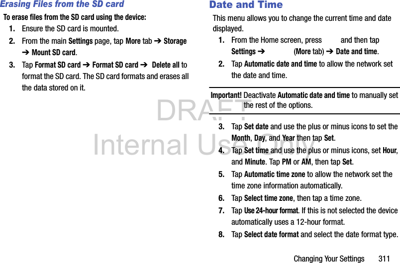DRAFT Internal Use OnlyChanging Your Settings       311Erasing Files from the SD cardTo erase files from the SD card using the device:1. Ensure the SD card is mounted. 2. From the main Settings page, tap More tab ➔ Storage ➔ Mount SD card.3. Tap Format SD card ➔ Format SD card ➔  Delete all to format the SD card. The SD card formats and erases all the data stored on it.Date and TimeThis menu allows you to change the current time and date displayed.1. From the Home screen, press   and then tap Settings ➔   (More tab) ➔ Date and time.2. Tap Automatic date and time to allow the network set the date and time.Important! Deactivate Automatic date and time to manually set the rest of the options.3. Tap Set date and use the plus or minus icons to set the Month, Day, and Year then tap Set.4. Tap Set time and use the plus or minus icons, set Hour, and Minute. Tap PM or AM, then tap Set.5. Tap Automatic time zone to allow the network set the time zone information automatically.6. Tap Select time zone, then tap a time zone.7. Tap Use 24-hour format. If this is not selected the device automatically uses a 12-hour format.8. Tap Select date format and select the date format type.