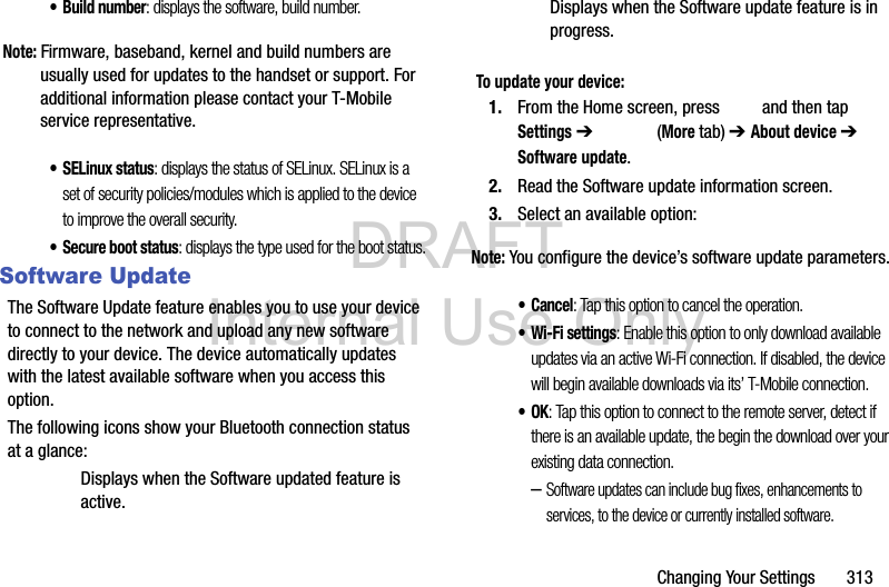 DRAFT Internal Use OnlyChanging Your Settings       313• Build number: displays the software, build number.Note: Firmware, baseband, kernel and build numbers are usually used for updates to the handset or support. For additional information please contact your T-Mobile service representative.•SELinux status: displays the status of SELinux. SELinux is a set of security policies/modules which is applied to the device to improve the overall security.• Secure boot status: displays the type used for the boot status.Software UpdateThe Software Update feature enables you to use your device to connect to the network and upload any new software directly to your device. The device automatically updates with the latest available software when you access this option.The following icons show your Bluetooth connection status at a glance:Displays when the Software updated feature is active.Displays when the Software update feature is in progress.To update your device:1. From the Home screen, press   and then tap Settings ➔   (More tab) ➔ About device ➔ Software update.2. Read the Software update information screen.3. Select an available option:Note: You configure the device’s software update parameters.•Cancel: Tap this option to cancel the operation.• Wi-Fi settings: Enable this option to only download available updates via an active Wi-Fi connection. If disabled, the device will begin available downloads via its’ T-Mobile connection.•OK: Tap this option to connect to the remote server, detect if there is an available update, the begin the download over your existing data connection.–Software updates can include bug fixes, enhancements to services, to the device or currently installed software.