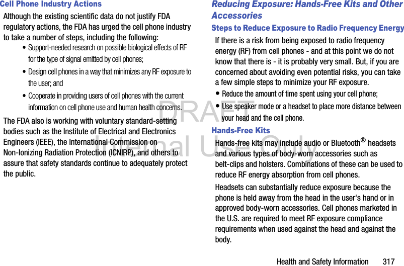 DRAFT Internal Use OnlyHealth and Safety Information       317Cell Phone Industry ActionsAlthough the existing scientific data do not justify FDA regulatory actions, the FDA has urged the cell phone industry to take a number of steps, including the following:•Support-needed research on possible biological effects of RF for the type of signal emitted by cell phones;•Design cell phones in a way that minimizes any RF exposure to the user; and•Cooperate in providing users of cell phones with the current information on cell phone use and human health concerns.The FDA also is working with voluntary standard-setting bodies such as the Institute of Electrical and Electronics Engineers (IEEE), the International Commission on Non-Ionizing Radiation Protection (ICNIRP), and others to assure that safety standards continue to adequately protect the public.Reducing Exposure: Hands-Free Kits and Other AccessoriesSteps to Reduce Exposure to Radio Frequency EnergyIf there is a risk from being exposed to radio frequency energy (RF) from cell phones - and at this point we do not know that there is - it is probably very small. But, if you are concerned about avoiding even potential risks, you can take a few simple steps to minimize your RF exposure.• Reduce the amount of time spent using your cell phone;• Use speaker mode or a headset to place more distance between your head and the cell phone.Hands-Free KitsHands-free kits may include audio or Bluetooth® headsets and various types of body-worn accessories such as belt-clips and holsters. Combinations of these can be used to reduce RF energy absorption from cell phones.Headsets can substantially reduce exposure because the phone is held away from the head in the user&apos;s hand or in approved body-worn accessories. Cell phones marketed in the U.S. are required to meet RF exposure compliance requirements when used against the head and against the body.