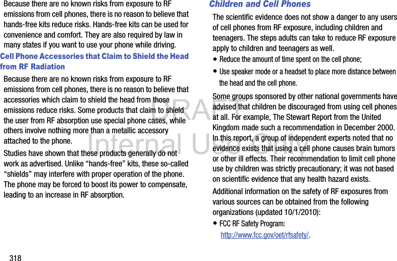 DRAFT Internal Use Only318Because there are no known risks from exposure to RF emissions from cell phones, there is no reason to believe that hands-free kits reduce risks. Hands-free kits can be used for convenience and comfort. They are also required by law in many states if you want to use your phone while driving.Cell Phone Accessories that Claim to Shield the Head from RF RadiationBecause there are no known risks from exposure to RF emissions from cell phones, there is no reason to believe that accessories which claim to shield the head from those emissions reduce risks. Some products that claim to shield the user from RF absorption use special phone cases, while others involve nothing more than a metallic accessory attached to the phone. Studies have shown that these products generally do not work as advertised. Unlike “hands-free” kits, these so-called “shields” may interfere with proper operation of the phone. The phone may be forced to boost its power to compensate, leading to an increase in RF absorption.Children and Cell PhonesThe scientific evidence does not show a danger to any users of cell phones from RF exposure, including children and teenagers. The steps adults can take to reduce RF exposure apply to children and teenagers as well.• Reduce the amount of time spent on the cell phone;• Use speaker mode or a headset to place more distance between the head and the cell phone.Some groups sponsored by other national governments have advised that children be discouraged from using cell phones at all. For example, The Stewart Report from the United Kingdom made such a recommendation in December 2000. In this report, a group of independent experts noted that no evidence exists that using a cell phone causes brain tumors or other ill effects. Their recommendation to limit cell phone use by children was strictly precautionary; it was not based on scientific evidence that any health hazard exists.Additional information on the safety of RF exposures from various sources can be obtained from the following organizations (updated 10/1/2010):• FCC RF Safety Program: http://www.fcc.gov/oet/rfsafety/.