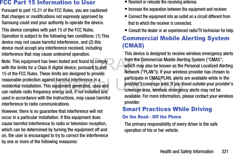DRAFT Internal Use OnlyHealth and Safety Information       321FCC Part 15 Information to UserPursuant to part 15.21 of the FCC Rules, you are cautioned that changes or modifications not expressly approved by Samsung could void your authority to operate the device.This device complies with part 15 of the FCC Rules. Operation is subject to the following two conditions: (1) This device may not cause harmful interference, and (2) this device must accept any interference received, including interference that may cause undesired operation.Note: This equipment has been tested and found to comply with the limits for a Class B digital device, pursuant to part 15 of the FCC Rules. These limits are designed to provide reasonable protection against harmful interference in a residential installation. This equipment generates, uses and can radiate radio frequency energy and, if not installed and used in accordance with the instructions, may cause harmful interference to radio communications. However, there is no guarantee that interference will not occur in a particular installation. If this equipment does cause harmful interference to radio or television reception, which can be determined by turning the equipment off and on, the user is encouraged to try to correct the interference by one or more of the following measures:• Reorient or relocate the receiving antenna.• Increase the separation between the equipment and receiver.• Connect the equipment into an outlet on a circuit different from that to which the receiver is connected.• Consult the dealer or an experienced radio/TV technician for help.Commercial Mobile Alerting System (CMAS)This device is designed to receive wireless emergency alerts from the Commercial Mobile Alerting System (&quot;CMAS&quot;; which may also be known as the Personal Localized Alerting Network (&quot;PLAN&quot;)). If your wireless provider has chosen to participate in CMAS/PLAN, alerts are available while in the provider&apos;s coverage area. If you travel outside your provider&apos;s coverage area, wireless emergency alerts may not be available. For more information, please contact your wireless provider.Smart Practices While DrivingOn the Road - Off the PhoneThe primary responsibility of every driver is the safe operation of his or her vehicle.