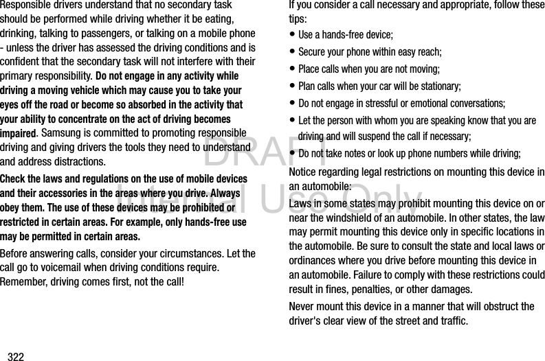 DRAFT Internal Use Only322Responsible drivers understand that no secondary task should be performed while driving whether it be eating, drinking, talking to passengers, or talking on a mobile phone - unless the driver has assessed the driving conditions and is confident that the secondary task will not interfere with their primary responsibility. Do not engage in any activity while driving a moving vehicle which may cause you to take your eyes off the road or become so absorbed in the activity that your ability to concentrate on the act of driving becomes impaired. Samsung is committed to promoting responsible driving and giving drivers the tools they need to understand and address distractions.Check the laws and regulations on the use of mobile devices and their accessories in the areas where you drive. Always obey them. The use of these devices may be prohibited or restricted in certain areas. For example, only hands-free use may be permitted in certain areas.Before answering calls, consider your circumstances. Let the call go to voicemail when driving conditions require. Remember, driving comes first, not the call!If you consider a call necessary and appropriate, follow these tips:• Use a hands-free device;• Secure your phone within easy reach;• Place calls when you are not moving;• Plan calls when your car will be stationary;• Do not engage in stressful or emotional conversations;• Let the person with whom you are speaking know that you are driving and will suspend the call if necessary;• Do not take notes or look up phone numbers while driving;Notice regarding legal restrictions on mounting this device in an automobile:Laws in some states may prohibit mounting this device on or near the windshield of an automobile. In other states, the law may permit mounting this device only in specific locations in the automobile. Be sure to consult the state and local laws or ordinances where you drive before mounting this device in an automobile. Failure to comply with these restrictions could result in fines, penalties, or other damages.Never mount this device in a manner that will obstruct the driver&apos;s clear view of the street and traffic.
