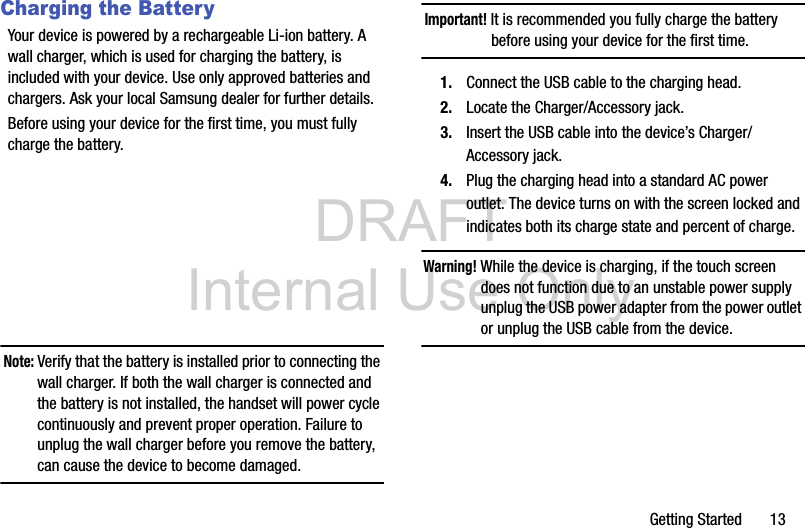 DRAFT Internal Use OnlyGetting Started       13Charging the BatteryYour device is powered by a rechargeable Li-ion battery. A wall charger, which is used for charging the battery, is included with your device. Use only approved batteries and chargers. Ask your local Samsung dealer for further details.Before using your device for the first time, you must fully charge the battery. Note: Verify that the battery is installed prior to connecting the wall charger. If both the wall charger is connected and the battery is not installed, the handset will power cycle continuously and prevent proper operation. Failure to unplug the wall charger before you remove the battery, can cause the device to become damaged.Important! It is recommended you fully charge the battery before using your device for the first time.1. Connect the USB cable to the charging head.2. Locate the Charger/Accessory jack.3. Insert the USB cable into the device’s Charger/Accessory jack.4. Plug the charging head into a standard AC power outlet. The device turns on with the screen locked and indicates both its charge state and percent of charge.Warning! While the device is charging, if the touch screen does not function due to an unstable power supply unplug the USB power adapter from the power outlet or unplug the USB cable from the device.