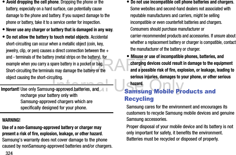 DRAFT Internal Use Only324• Avoid dropping the cell phone. Dropping the phone or the battery, especially on a hard surface, can potentially cause damage to the phone and battery. If you suspect damage to the phone or battery, take it to a service center for inspection.• Never use any charger or battery that is damaged in any way.• Do not allow the battery to touch metal objects. Accidental short-circuiting can occur when a metallic object (coin, key, jewelry, clip, or pen) causes a direct connection between the + and - terminals of the battery (metal strips on the battery), for example when you carry a spare battery in a pocket or bag. Short-circuiting the terminals may damage the battery or the object causing the short-circuiting.Important! Use only Samsung-approved batteries, and recharge your battery only with Samsung-approved chargers which are specifically designed for your phone.WARNING!Use of a non-Samsung-approved battery or charger may present a risk of fire, explosion, leakage, or other hazard. Samsung&apos;s warranty does not cover damage to the phone caused by nonSamsung-approved batteries and/or chargers.• Do not use incompatible cell phone batteries and chargers. Some websites and second-hand dealers not associated with reputable manufacturers and carriers, might be selling incompatible or even counterfeit batteries and chargers. Consumers should purchase manufacturer or carrier-recommended products and accessories. If unsure about whether a replacement battery or charger is compatible, contact the manufacturer of the battery or charger.• Misuse or use of incompatible phones, batteries, and charging devices could result in damage to the equipment and a possible risk of fire, explosion, or leakage, leading to serious injuries, damages to your phone, or other serious hazard.Samsung Mobile Products and RecyclingSamsung cares for the environment and encourages its customers to recycle Samsung mobile devices and genuine Samsung accessories.Proper disposal of your mobile device and its battery is not only important for safety, it benefits the environment. Batteries must be recycled or disposed of properly.