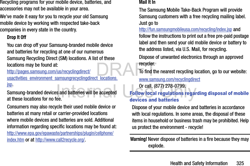 DRAFT Internal Use OnlyHealth and Safety Information       325Recycling programs for your mobile device, batteries, and accessories may not be available in your area.We&apos;ve made it easy for you to recycle your old Samsung mobile device by working with respected take-back companies in every state in the country.Drop It OffYou can drop off your Samsung-branded mobile device and batteries for recycling at one of our numerous Samsung Recycling Direct (SM) locations. A list of these locations may be found at:http://pages.samsung.com/us/recyclingdirect/usactivities_environment_samsungrecyclingdirect_locations.jsp.Samsung-branded devices and batteries will be accepted at these locations for no fee.Consumers may also recycle their used mobile device or batteries at many retail or carrier-provided locations where mobile devices and batteries are sold. Additional information regarding specific locations may be found at: http://www.epa.gov/epawaste/partnerships/plugin/cellphone/index.htm or at http://www.call2recycle.org/.Mail It InThe Samsung Mobile Take-Back Program will provide Samsung customers with a free recycling mailing label. Just go tohttp://fun.samsungmobileusa.com/recycling/index.jsp and follow the instructions to print out a free pre-paid postage label and then send your old mobile device or battery to the address listed, via U.S. Mail, for recycling.Dispose of unwanted electronics through an approved recycler.To find the nearest recycling location, go to our website:www.samsung.com/recyclingdirect Or call, (877) 278-0799.Follow local regulations regarding disposal of mobile devices and batteriesDispose of your mobile device and batteries in accordance with local regulations. In some areas, the disposal of these items in household or business trash may be prohibited. Help us protect the environment - recycle!Warning! Never dispose of batteries in a fire because they may explode.