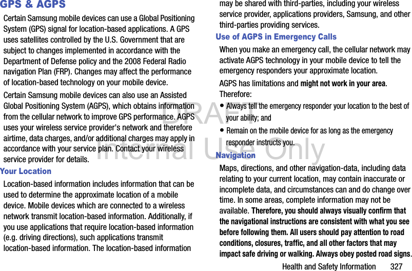 DRAFT Internal Use OnlyHealth and Safety Information       327GPS &amp; AGPSCertain Samsung mobile devices can use a Global Positioning System (GPS) signal for location-based applications. A GPS uses satellites controlled by the U.S. Government that are subject to changes implemented in accordance with the Department of Defense policy and the 2008 Federal Radio navigation Plan (FRP). Changes may affect the performance of location-based technology on your mobile device.Certain Samsung mobile devices can also use an Assisted Global Positioning System (AGPS), which obtains information from the cellular network to improve GPS performance. AGPS uses your wireless service provider&apos;s network and therefore airtime, data charges, and/or additional charges may apply in accordance with your service plan. Contact your wireless service provider for details.Your LocationLocation-based information includes information that can be used to determine the approximate location of a mobile device. Mobile devices which are connected to a wireless network transmit location-based information. Additionally, if you use applications that require location-based information (e.g. driving directions), such applications transmit location-based information. The location-based information may be shared with third-parties, including your wireless service provider, applications providers, Samsung, and other third-parties providing services.Use of AGPS in Emergency CallsWhen you make an emergency call, the cellular network may activate AGPS technology in your mobile device to tell the emergency responders your approximate location.AGPS has limitations and might not work in your area. Therefore:• Always tell the emergency responder your location to the best of your ability; and• Remain on the mobile device for as long as the emergency responder instructs you.NavigationMaps, directions, and other navigation-data, including data relating to your current location, may contain inaccurate or incomplete data, and circumstances can and do change over time. In some areas, complete information may not be available. Therefore, you should always visually confirm that the navigational instructions are consistent with what you see before following them. All users should pay attention to road conditions, closures, traffic, and all other factors that may impact safe driving or walking. Always obey posted road signs.