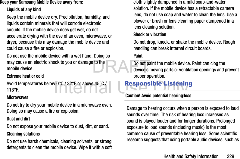 DRAFT Internal Use OnlyHealth and Safety Information       329Keep your Samsung Mobile Device away from:Liquids of any kindKeep the mobile device dry. Precipitation, humidity, and liquids contain minerals that will corrode electronic circuits. If the mobile device does get wet, do not accelerate drying with the use of an oven, microwave, or dryer, because this may damage the mobile device and could cause a fire or explosion. Do not use the mobile device with a wet hand. Doing so may cause an electric shock to you or damage to the mobile device.Extreme heat or coldAvoid temperatures below 0°C / 32°F or above 45°C / 113°F.MicrowavesDo not try to dry your mobile device in a microwave oven. Doing so may cause a fire or explosion.Dust and dirtDo not expose your mobile device to dust, dirt, or sand.Cleaning solutionsDo not use harsh chemicals, cleaning solvents, or strong detergents to clean the mobile device. Wipe it with a soft cloth slightly dampened in a mild soap-and-water solution. If the mobile device has a retractable camera lens, do not use soap and water to clean the lens. Use a blower or brush or lens cleaning paper dampened in a lens cleaning solution.Shock or vibrationDo not drop, knock, or shake the mobile device. Rough handling can break internal circuit boards.PaintDo not paint the mobile device. Paint can clog the device’s moving parts or ventilation openings and prevent proper operation.Responsible ListeningCaution! Avoid potential hearing loss.Damage to hearing occurs when a person is exposed to loud sounds over time. The risk of hearing loss increases as sound is played louder and for longer durations. Prolonged exposure to loud sounds (including music) is the most common cause of preventable hearing loss. Some scientific research suggests that using portable audio devices, such as 
