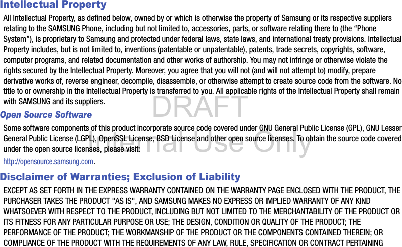 DRAFT Internal Use OnlyIntellectual PropertyAll Intellectual Property, as defined below, owned by or which is otherwise the property of Samsung or its respective suppliers relating to the SAMSUNG Phone, including but not limited to, accessories, parts, or software relating there to (the “Phone System”), is proprietary to Samsung and protected under federal laws, state laws, and international treaty provisions. Intellectual Property includes, but is not limited to, inventions (patentable or unpatentable), patents, trade secrets, copyrights, software, computer programs, and related documentation and other works of authorship. You may not infringe or otherwise violate the rights secured by the Intellectual Property. Moreover, you agree that you will not (and will not attempt to) modify, prepare derivative works of, reverse engineer, decompile, disassemble, or otherwise attempt to create source code from the software. No title to or ownership in the Intellectual Property is transferred to you. All applicable rights of the Intellectual Property shall remain with SAMSUNG and its suppliers.Open Source SoftwareSome software components of this product incorporate source code covered under GNU General Public License (GPL), GNU Lesser General Public License (LGPL), OpenSSL License, BSD License and other open source licenses. To obtain the source code covered under the open source licenses, please visit:http://opensource.samsung.com.Disclaimer of Warranties; Exclusion of LiabilityEXCEPT AS SET FORTH IN THE EXPRESS WARRANTY CONTAINED ON THE WARRANTY PAGE ENCLOSED WITH THE PRODUCT, THE PURCHASER TAKES THE PRODUCT &quot;AS IS&quot;, AND SAMSUNG MAKES NO EXPRESS OR IMPLIED WARRANTY OF ANY KIND WHATSOEVER WITH RESPECT TO THE PRODUCT, INCLUDING BUT NOT LIMITED TO THE MERCHANTABILITY OF THE PRODUCT OR ITS FITNESS FOR ANY PARTICULAR PURPOSE OR USE; THE DESIGN, CONDITION OR QUALITY OF THE PRODUCT; THE PERFORMANCE OF THE PRODUCT; THE WORKMANSHIP OF THE PRODUCT OR THE COMPONENTS CONTAINED THEREIN; OR COMPLIANCE OF THE PRODUCT WITH THE REQUIREMENTS OF ANY LAW, RULE, SPECIFICATION OR CONTRACT PERTAINING 