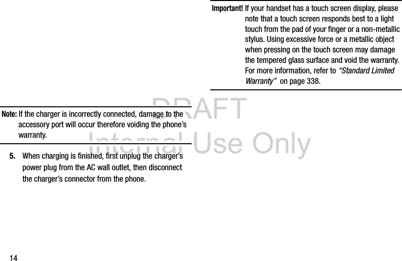 DRAFT Internal Use Only14 Note: If the charger is incorrectly connected, damage to the accessory port will occur therefore voiding the phone’s warranty.5. When charging is finished, first unplug the charger’s power plug from the AC wall outlet, then disconnect the charger’s connector from the phone.Important! If your handset has a touch screen display, please note that a touch screen responds best to a light touch from the pad of your finger or a non-metallic stylus. Using excessive force or a metallic object when pressing on the touch screen may damage the tempered glass surface and void the warranty. For more information, refer to “Standard Limited Warranty”  on page 338.