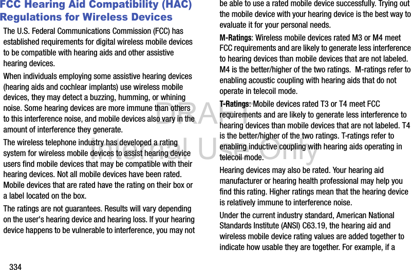 DRAFT Internal Use Only334FCC Hearing Aid Compatibility (HAC) Regulations for Wireless DevicesThe U.S. Federal Communications Commission (FCC) has established requirements for digital wireless mobile devices to be compatible with hearing aids and other assistive hearing devices.When individuals employing some assistive hearing devices (hearing aids and cochlear implants) use wireless mobile devices, they may detect a buzzing, humming, or whining noise. Some hearing devices are more immune than others to this interference noise, and mobile devices also vary in the amount of interference they generate.The wireless telephone industry has developed a rating system for wireless mobile devices to assist hearing device users find mobile devices that may be compatible with their hearing devices. Not all mobile devices have been rated. Mobile devices that are rated have the rating on their box or a label located on the box.The ratings are not guarantees. Results will vary depending on the user&apos;s hearing device and hearing loss. If your hearing device happens to be vulnerable to interference, you may not be able to use a rated mobile device successfully. Trying out the mobile device with your hearing device is the best way to evaluate it for your personal needs.M-Ratings: Wireless mobile devices rated M3 or M4 meet FCC requirements and are likely to generate less interference to hearing devices than mobile devices that are not labeled. M4 is the better/higher of the two ratings.  M-ratings refer to enabling acoustic coupling with hearing aids that do not operate in telecoil mode.T-Ratings: Mobile devices rated T3 or T4 meet FCC requirements and are likely to generate less interference to hearing devices than mobile devices that are not labeled. T4 is the better/higher of the two ratings. T-ratings refer to enabling inductive coupling with hearing aids operating in telecoil mode.Hearing devices may also be rated. Your hearing aid manufacturer or hearing health professional may help you find this rating. Higher ratings mean that the hearing device is relatively immune to interference noise. Under the current industry standard, American National Standards Institute (ANSI) C63.19, the hearing aid and wireless mobile device rating values are added together to indicate how usable they are together. For example, if a 