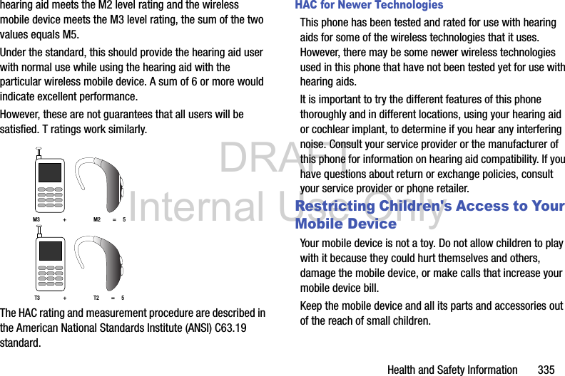 DRAFT Internal Use OnlyHealth and Safety Information       335hearing aid meets the M2 level rating and the wireless mobile device meets the M3 level rating, the sum of the two values equals M5. Under the standard, this should provide the hearing aid user with normal use while using the hearing aid with the particular wireless mobile device. A sum of 6 or more would indicate excellent performance.  However, these are not guarantees that all users will be satisfied. T ratings work similarly. The HAC rating and measurement procedure are described in the American National Standards Institute (ANSI) C63.19 standard.HAC for Newer TechnologiesThis phone has been tested and rated for use with hearing aids for some of the wireless technologies that it uses. However, there may be some newer wireless technologies used in this phone that have not been tested yet for use with hearing aids. It is important to try the different features of this phone thoroughly and in different locations, using your hearing aid or cochlear implant, to determine if you hear any interfering noise. Consult your service provider or the manufacturer of this phone for information on hearing aid compatibility. If you have questions about return or exchange policies, consult your service provider or phone retailer.Restricting Children&apos;s Access to Your Mobile DeviceYour mobile device is not a toy. Do not allow children to play with it because they could hurt themselves and others, damage the mobile device, or make calls that increase your mobile device bill.Keep the mobile device and all its parts and accessories out of the reach of small children.M3                 +                    M2         =     5T3                 +                    T2         =     5