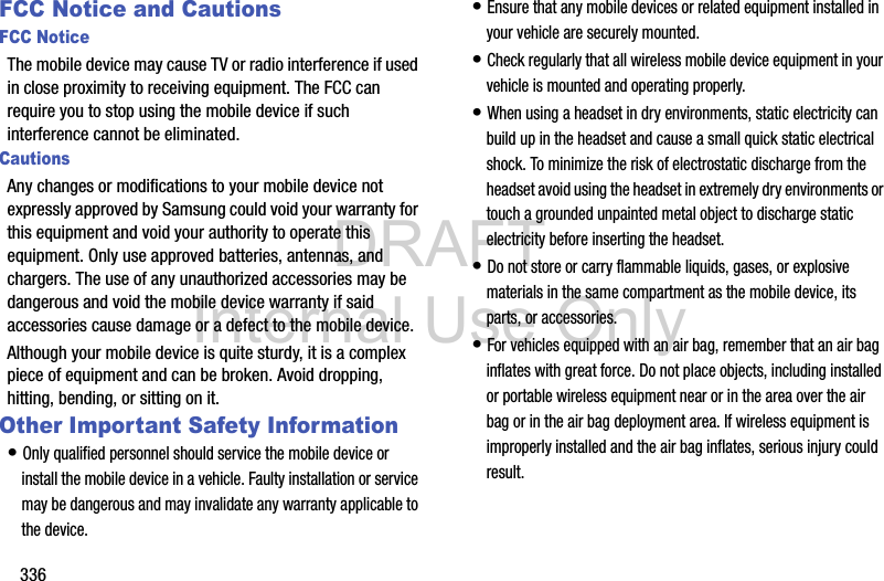 DRAFT Internal Use Only336FCC Notice and CautionsFCC NoticeThe mobile device may cause TV or radio interference if used in close proximity to receiving equipment. The FCC can require you to stop using the mobile device if such interference cannot be eliminated. CautionsAny changes or modifications to your mobile device not expressly approved by Samsung could void your warranty for this equipment and void your authority to operate this equipment. Only use approved batteries, antennas, and chargers. The use of any unauthorized accessories may be dangerous and void the mobile device warranty if said accessories cause damage or a defect to the mobile device. Although your mobile device is quite sturdy, it is a complex piece of equipment and can be broken. Avoid dropping, hitting, bending, or sitting on it.Other Important Safety Information• Only qualified personnel should service the mobile device or install the mobile device in a vehicle. Faulty installation or service may be dangerous and may invalidate any warranty applicable to the device.• Ensure that any mobile devices or related equipment installed in your vehicle are securely mounted.• Check regularly that all wireless mobile device equipment in your vehicle is mounted and operating properly.• When using a headset in dry environments, static electricity can build up in the headset and cause a small quick static electrical shock. To minimize the risk of electrostatic discharge from the headset avoid using the headset in extremely dry environments or touch a grounded unpainted metal object to discharge static electricity before inserting the headset.• Do not store or carry flammable liquids, gases, or explosive materials in the same compartment as the mobile device, its parts, or accessories.• For vehicles equipped with an air bag, remember that an air bag inflates with great force. Do not place objects, including installed or portable wireless equipment near or in the area over the air bag or in the air bag deployment area. If wireless equipment is improperly installed and the air bag inflates, serious injury could result.