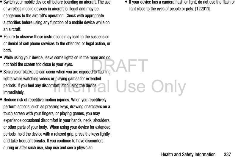 DRAFT Internal Use OnlyHealth and Safety Information       337• Switch your mobile device off before boarding an aircraft. The use of wireless mobile devices in aircraft is illegal and may be dangerous to the aircraft&apos;s operation. Check with appropriate authorities before using any function of a mobile device while on an aircraft.• Failure to observe these instructions may lead to the suspension or denial of cell phone services to the offender, or legal action, or both.• While using your device, leave some lights on in the room and do not hold the screen too close to your eyes.• Seizures or blackouts can occur when you are exposed to flashing lights while watching videos or playing games for extended periods. If you feel any discomfort, stop using the device immediately.• Reduce risk of repetitive motion injuries. When you repetitively perform actions, such as pressing keys, drawing characters on a touch screen with your fingers, or playing games, you may experience occasional discomfort in your hands, neck, shoulders, or other parts of your body.  When using your device for extended periods, hold the device with a relaxed grip, press the keys lightly, and take frequent breaks. If you continue to have discomfort during or after such use, stop use and see a physician.• If your device has a camera flash or light, do not use the flash or light close to the eyes of people or pets. [122011]