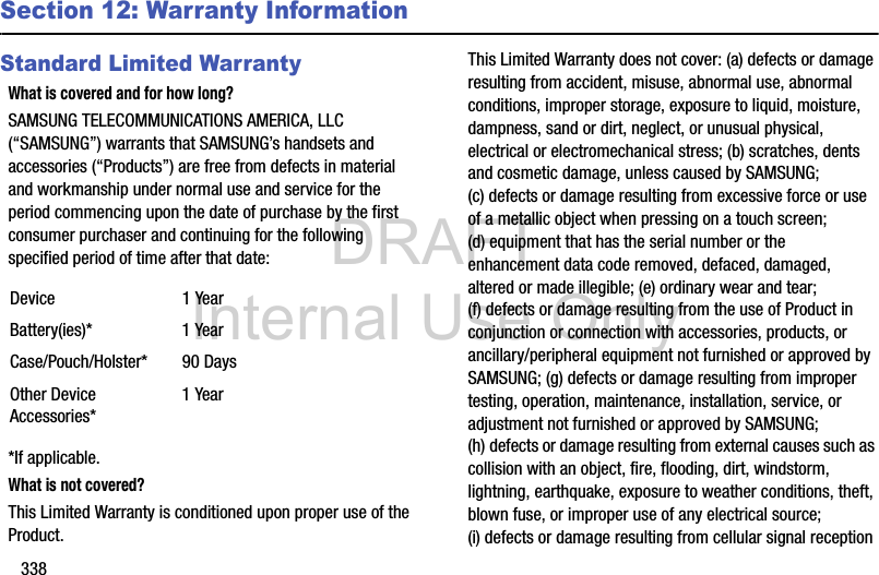DRAFT Internal Use Only338Section 12: Warranty InformationStandard Limited WarrantyWhat is covered and for how long?SAMSUNG TELECOMMUNICATIONS AMERICA, LLC (“SAMSUNG”) warrants that SAMSUNG’s handsets and accessories (“Products”) are free from defects in material and workmanship under normal use and service for the period commencing upon the date of purchase by the first consumer purchaser and continuing for the following specified period of time after that date:*If applicable.What is not covered?This Limited Warranty is conditioned upon proper use of the Product. This Limited Warranty does not cover: (a) defects or damage resulting from accident, misuse, abnormal use, abnormal conditions, improper storage, exposure to liquid, moisture, dampness, sand or dirt, neglect, or unusual physical, electrical or electromechanical stress; (b) scratches, dents and cosmetic damage, unless caused by SAMSUNG; (c) defects or damage resulting from excessive force or use of a metallic object when pressing on a touch screen; (d) equipment that has the serial number or the enhancement data code removed, defaced, damaged, altered or made illegible; (e) ordinary wear and tear; (f) defects or damage resulting from the use of Product in conjunction or connection with accessories, products, or ancillary/peripheral equipment not furnished or approved by SAMSUNG; (g) defects or damage resulting from improper testing, operation, maintenance, installation, service, or adjustment not furnished or approved by SAMSUNG; (h) defects or damage resulting from external causes such as collision with an object, fire, flooding, dirt, windstorm, lightning, earthquake, exposure to weather conditions, theft, blown fuse, or improper use of any electrical source; (i) defects or damage resulting from cellular signal reception Device 1 YearBattery(ies)* 1 YearCase/Pouch/Holster* 90 DaysOther Device Accessories*1 Year