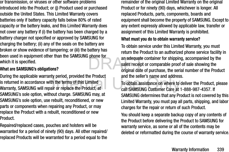 DRAFT Internal Use OnlyWarranty Information       339or transmission, or viruses or other software problems introduced into the Product; or (j) Product used or purchased outside the United States. This Limited Warranty covers batteries only if battery capacity falls below 80% of rated capacity or the battery leaks, and this Limited Warranty does not cover any battery if (i) the battery has been charged by a battery charger not specified or approved by SAMSUNG for charging the battery; (ii) any of the seals on the battery are broken or show evidence of tampering; or (iii) the battery has been used in equipment other than the SAMSUNG phone for which it is specified.What are SAMSUNG’s obligations?During the applicable warranty period, provided the Product is returned in accordance with the terms of this Limited Warranty, SAMSUNG will repair or replace the Product, at SAMSUNG’s sole option, without charge. SAMSUNG may, at SAMSUNG’s sole option, use rebuilt, reconditioned, or new parts or components when repairing any Product, or may replace the Product with a rebuilt, reconditioned or new Product. Repaired/replaced cases, pouches and holsters will be warranted for a period of ninety (90) days. All other repaired/replaced Products will be warranted for a period equal to the remainder of the original Limited Warranty on the original Product or for ninety (90) days, whichever is longer. All replaced Products, parts, components, boards and equipment shall become the property of SAMSUNG. Except to any extent expressly allowed by applicable law, transfer or assignment of this Limited Warranty is prohibited.What must you do to obtain warranty service?To obtain service under this Limited Warranty, you must return the Product to an authorized phone service facility in an adequate container for shipping, accompanied by the sales receipt or comparable proof of sale showing the original date of purchase, the serial number of the Product and the seller’s name and address. To obtain assistance on where to deliver the Product, please call SAMSUNG Customer Care at 1-888-987-4357. If SAMSUNG determines that any Product is not covered by this Limited Warranty, you must pay all parts, shipping, and labor charges for the repair or return of such Product.You should keep a separate backup copy of any contents of the Product before delivering the Product to SAMSUNG for warranty service, as some or all of the contents may be deleted or reformatted during the course of warranty service.