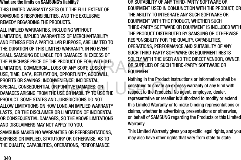 DRAFT Internal Use Only340What are the limits on SAMSUNG’s liability?THIS LIMITED WARRANTY SETS OUT THE FULL EXTENT OF SAMSUNG’S RESPONSIBILITIES, AND THE EXCLUSIVE REMEDY REGARDING THE PRODUCTS. ALL IMPLIED WARRANTIES, INCLUDING WITHOUT LIMITATION, IMPLIED WARRANTIES OF MERCHANTABILITY AND FITNESS FOR A PARTICULAR PURPOSE, ARE LIMITED TO THE DURATION OF THIS LIMITED WARRANTY. IN NO EVENT SHALL SAMSUNG BE LIABLE FOR DAMAGES IN EXCESS OF THE PURCHASE PRICE OF THE PRODUCT OR FOR, WITHOUT LIMITATION, COMMERCIAL LOSS OF ANY SORT; LOSS OF USE, TIME, DATA, REPUTATION, OPPORTUNITY, GOODWILL, PROFITS OR SAVINGS; INCONVENIENCE; INCIDENTAL, SPECIAL, CONSEQUENTIAL OR PUNITIVE DAMAGES; OR DAMAGES ARISING FROM THE USE OR INABILITY TO USE THE PRODUCT. SOME STATES AND JURISDICTIONS DO NOT ALLOW LIMITATIONS ON HOW LONG AN IMPLIED WARRANTY LASTS, OR THE DISCLAIMER OR LIMITATION OF INCIDENTAL OR CONSEQUENTIAL DAMAGES, SO THE ABOVE LIMITATIONS AND DISCLAIMERS MAY NOT APPLY TO YOU.SAMSUNG MAKES NO WARRANTIES OR REPRESENTATIONS, EXPRESS OR IMPLIED, STATUTORY OR OTHERWISE, AS TO THE QUALITY, CAPABILITIES, OPERATIONS, PERFORMANCE OR SUITABILITY OF ANY THIRD-PARTY SOFTWARE OR EQUIPMENT USED IN CONJUNCTION WITH THE PRODUCT, OR THE ABILITY TO INTEGRATE ANY SUCH SOFTWARE OR EQUIPMENT WITH THE PRODUCT, WHETHER SUCH THIRD-PARTY SOFTWARE OR EQUIPMENT IS INCLUDED WITH THE PRODUCT DISTRIBUTED BY SAMSUNG OR OTHERWISE. RESPONSIBILITY FOR THE QUALITY, CAPABILITIES, OPERATIONS, PERFORMANCE AND SUITABILITY OF ANY SUCH THIRD-PARTY SOFTWARE OR EQUIPMENT RESTS SOLELY WITH THE USER AND THE DIRECT VENDOR, OWNER OR SUPPLIER OF SUCH THIRD-PARTY SOFTWARE OR EQUIPMENT.Nothing in the Product instructions or information shall be construed to create an express warranty of any kind with respect to the Products. No agent, employee, dealer, representative or reseller is authorized to modify or extend this Limited Warranty or to make binding representations or claims, whether in advertising, presentations or otherwise, on behalf of SAMSUNG regarding the Products or this Limited Warranty.This Limited Warranty gives you specific legal rights, and you may also have other rights that vary from state to state.
