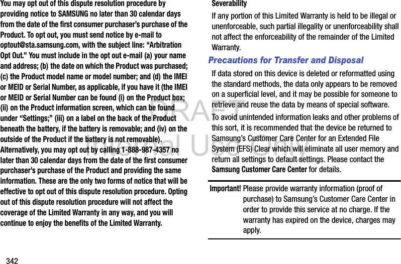 DRAFT Internal Use Only342You may opt out of this dispute resolution procedure by providing notice to SAMSUNG no later than 30 calendar days from the date of the first consumer purchaser’s purchase of the Product. To opt out, you must send notice by e-mail to optout@sta.samsung.com, with the subject line: “Arbitration Opt Out.” You must include in the opt out e-mail (a) your name and address; (b) the date on which the Product was purchased; (c) the Product model name or model number; and (d) the IMEI or MEID or Serial Number, as applicable, if you have it (the IMEI or MEID or Serial Number can be found (i) on the Product box; (ii) on the Product information screen, which can be found under “Settings;” (iii) on a label on the back of the Product beneath the battery, if the battery is removable; and (iv) on the outside of the Product if the battery is not removable). Alternatively, you may opt out by calling 1-888-987-4357 no later than 30 calendar days from the date of the first consumer purchaser’s purchase of the Product and providing the same information. These are the only two forms of notice that will be effective to opt out of this dispute resolution procedure. Opting out of this dispute resolution procedure will not affect the coverage of the Limited Warranty in any way, and you will continue to enjoy the benefits of the Limited Warranty.SeverabilityIf any portion of this Limited Warranty is held to be illegal or unenforceable, such partial illegality or unenforceability shall not affect the enforceability of the remainder of the Limited Warranty.Precautions for Transfer and DisposalIf data stored on this device is deleted or reformatted using the standard methods, the data only appears to be removed on a superficial level, and it may be possible for someone to retrieve and reuse the data by means of special software.To avoid unintended information leaks and other problems of this sort, it is recommended that the device be returned to Samsung’s Customer Care Center for an Extended File System (EFS) Clear which will eliminate all user memory and return all settings to default settings. Please contact the Samsung Customer Care Center for details.Important! Please provide warranty information (proof of purchase) to Samsung’s Customer Care Center in order to provide this service at no charge. If the warranty has expired on the device, charges may apply.