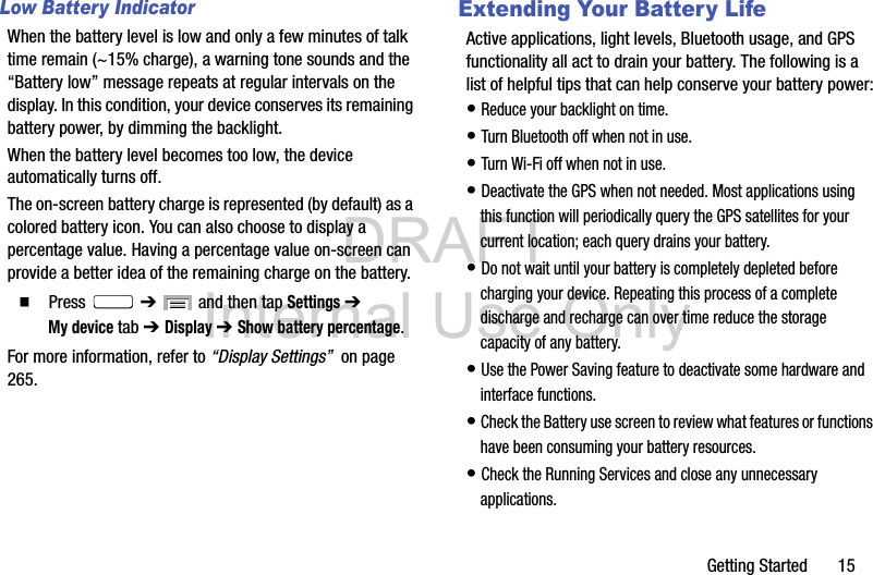DRAFT Internal Use OnlyGetting Started       15Low Battery IndicatorWhen the battery level is low and only a few minutes of talk time remain (~15% charge), a warning tone sounds and the “Battery low” message repeats at regular intervals on the display. In this condition, your device conserves its remaining battery power, by dimming the backlight.When the battery level becomes too low, the device automatically turns off.The on-screen battery charge is represented (by default) as a colored battery icon. You can also choose to display a percentage value. Having a percentage value on-screen can provide a better idea of the remaining charge on the battery.  Press  ➔   and then tap Settings ➔ My device tab ➔ Display ➔ Show battery percentage. For more information, refer to “Display Settings”  on page 265.Extending Your Battery LifeActive applications, light levels, Bluetooth usage, and GPS functionality all act to drain your battery. The following is a list of helpful tips that can help conserve your battery power:• Reduce your backlight on time. • Turn Bluetooth off when not in use.• Turn Wi-Fi off when not in use. • Deactivate the GPS when not needed. Most applications using this function will periodically query the GPS satellites for your current location; each query drains your battery. • Do not wait until your battery is completely depleted before charging your device. Repeating this process of a complete discharge and recharge can over time reduce the storage capacity of any battery. • Use the Power Saving feature to deactivate some hardware and interface functions. • Check the Battery use screen to review what features or functions have been consuming your battery resources.• Check the Running Services and close any unnecessary applications.