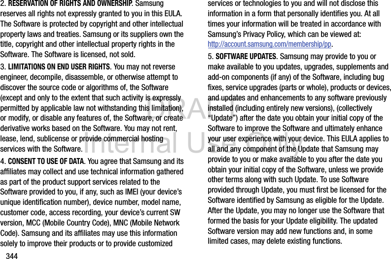 DRAFT Internal Use Only3442. RESERVATION OF RIGHTS AND OWNERSHIP. Samsung reserves all rights not expressly granted to you in this EULA. The Software is protected by copyright and other intellectual property laws and treaties. Samsung or its suppliers own the title, copyright and other intellectual property rights in the Software. The Software is licensed, not sold.3. LIMITATIONS ON END USER RIGHTS. You may not reverse engineer, decompile, disassemble, or otherwise attempt to discover the source code or algorithms of, the Software (except and only to the extent that such activity is expressly permitted by applicable law not withstanding this limitation), or modify, or disable any features of, the Software, or create derivative works based on the Software. You may not rent, lease, lend, sublicense or provide commercial hosting services with the Software.4. CONSENT TO USE OF DATA. You agree that Samsung and its affiliates may collect and use technical information gathered as part of the product support services related to the Software provided to you, if any, such as IMEI (your device’s unique identification number), device number, model name, customer code, access recording, your device’s current SW version, MCC (Mobile Country Code), MNC (Mobile Network Code). Samsung and its affiliates may use this information solely to improve their products or to provide customized services or technologies to you and will not disclose this information in a form that personally identifies you. At all times your information will be treated in accordance with Samsung’s Privacy Policy, which can be viewed at: http://account.samsung.com/membership/pp.5. SOFTWARE UPDATES. Samsung may provide to you or make available to you updates, upgrades, supplements and add-on components (if any) of the Software, including bug fixes, service upgrades (parts or whole), products or devices, and updates and enhancements to any software previously installed (including entirely new versions), (collectively “Update”) after the date you obtain your initial copy of the Software to improve the Software and ultimately enhance your user experience with your device. This EULA applies to all and any component of the Update that Samsung may provide to you or make available to you after the date you obtain your initial copy of the Software, unless we provide other terms along with such Update. To use Software provided through Update, you must first be licensed for the Software identified by Samsung as eligible for the Update. After the Update, you may no longer use the Software that formed the basis for your Update eligibility. The updated Software version may add new functions and, in some limited cases, may delete existing functions.