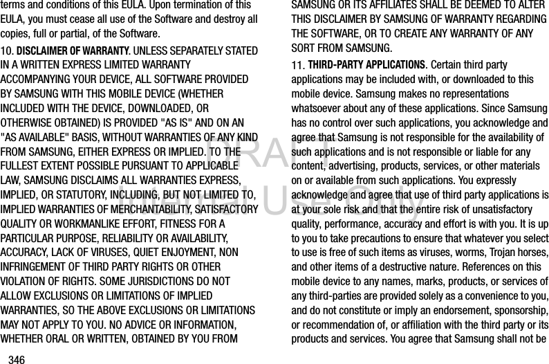 DRAFT Internal Use Only346terms and conditions of this EULA. Upon termination of this EULA, you must cease all use of the Software and destroy all copies, full or partial, of the Software.10. DISCLAIMER OF WARRANTY. UNLESS SEPARATELY STATED IN A WRITTEN EXPRESS LIMITED WARRANTY ACCOMPANYING YOUR DEVICE, ALL SOFTWARE PROVIDED BY SAMSUNG WITH THIS MOBILE DEVICE (WHETHER INCLUDED WITH THE DEVICE, DOWNLOADED, OR OTHERWISE OBTAINED) IS PROVIDED &quot;AS IS&quot; AND ON AN &quot;AS AVAILABLE&quot; BASIS, WITHOUT WARRANTIES OF ANY KIND FROM SAMSUNG, EITHER EXPRESS OR IMPLIED. TO THE FULLEST EXTENT POSSIBLE PURSUANT TO APPLICABLE LAW, SAMSUNG DISCLAIMS ALL WARRANTIES EXPRESS, IMPLIED, OR STATUTORY, INCLUDING, BUT NOT LIMITED TO, IMPLIED WARRANTIES OF MERCHANTABILITY, SATISFACTORY QUALITY OR WORKMANLIKE EFFORT, FITNESS FOR A PARTICULAR PURPOSE, RELIABILITY OR AVAILABILITY, ACCURACY, LACK OF VIRUSES, QUIET ENJOYMENT, NON INFRINGEMENT OF THIRD PARTY RIGHTS OR OTHER VIOLATION OF RIGHTS. SOME JURISDICTIONS DO NOT ALLOW EXCLUSIONS OR LIMITATIONS OF IMPLIED WARRANTIES, SO THE ABOVE EXCLUSIONS OR LIMITATIONS MAY NOT APPLY TO YOU. NO ADVICE OR INFORMATION, WHETHER ORAL OR WRITTEN, OBTAINED BY YOU FROM SAMSUNG OR ITS AFFILIATES SHALL BE DEEMED TO ALTER THIS DISCLAIMER BY SAMSUNG OF WARRANTY REGARDING THE SOFTWARE, OR TO CREATE ANY WARRANTY OF ANY SORT FROM SAMSUNG. 11. THIRD-PARTY APPLICATIONS. Certain third party applications may be included with, or downloaded to this mobile device. Samsung makes no representations whatsoever about any of these applications. Since Samsung has no control over such applications, you acknowledge and agree that Samsung is not responsible for the availability of such applications and is not responsible or liable for any content, advertising, products, services, or other materials on or available from such applications. You expressly acknowledge and agree that use of third party applications is at your sole risk and that the entire risk of unsatisfactory quality, performance, accuracy and effort is with you. It is up to you to take precautions to ensure that whatever you select to use is free of such items as viruses, worms, Trojan horses, and other items of a destructive nature. References on this mobile device to any names, marks, products, or services of any third-parties are provided solely as a convenience to you, and do not constitute or imply an endorsement, sponsorship, or recommendation of, or affiliation with the third party or its products and services. You agree that Samsung shall not be 