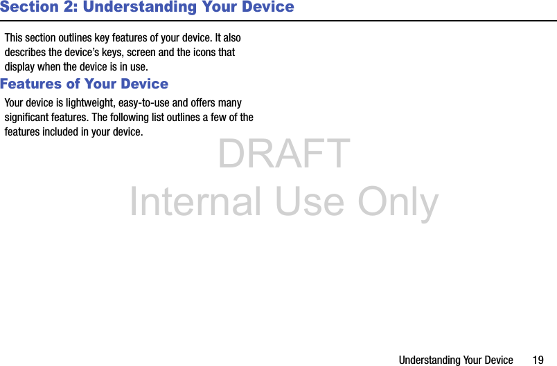 DRAFT Internal Use OnlyUnderstanding Your Device       19Section 2: Understanding Your DeviceThis section outlines key features of your device. It also describes the device’s keys, screen and the icons that display when the device is in use.Features of Your DeviceYour device is lightweight, easy-to-use and offers many significant features. The following list outlines a few of the features included in your device.