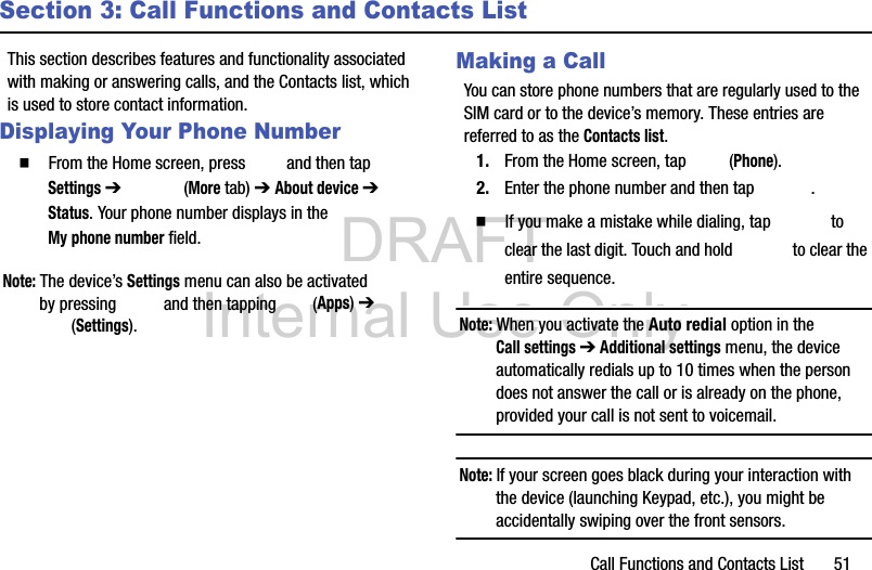 DRAFT Internal Use OnlyCall Functions and Contacts List       51Section 3: Call Functions and Contacts ListThis section describes features and functionality associated with making or answering calls, and the Contacts list, which is used to store contact information.Displaying Your Phone Number  From the Home screen, press   and then tap Settings ➔   (More tab) ➔ About device ➔ Status. Your phone number displays in the My phone number field. Note: The device’s Settings menu can also be activated by pressing   and then tapping   (Apps) ➔  (Settings).Making a CallYou can store phone numbers that are regularly used to the SIM card or to the device’s memory. These entries are referred to as the Contacts list.1. From the Home screen, tap   (Phone).2. Enter the phone number and then tap  .  If you make a mistake while dialing, tap   to clear the last digit. Touch and hold   to clear the entire sequence.Note: When you activate the Auto redial option in the Call settings ➔ Additional settings menu, the device automatically redials up to 10 times when the person does not answer the call or is already on the phone, provided your call is not sent to voicemail.Note: If your screen goes black during your interaction with the device (launching Keypad, etc.), you might be accidentally swiping over the front sensors.