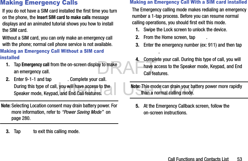 DRAFT Internal Use OnlyCall Functions and Contacts List       53Making Emergency CallsIf you do not have a SIM card installed the first time you turn on the phone, the Insert SIM card to make calls message displays and an animated tutorial shows you how to install the SIM card.Without a SIM card, you can only make an emergency call with the phone; normal cell phone service is not available. Making an Emergency Call Without a SIM card installed1. Tap Emergency call from the on-screen display to make an emergency call.2. Enter 9-1-1 and tap  . Complete your call. During this type of call, you will have access to the Speaker mode, Keypad, and End Call features.Note: Selecting Location consent may drain battery power. For more information, refer to “Power Saving Mode”  on page 280.3. Tap   to exit this calling mode.Making an Emergency Call With a SIM card installedThe Emergency calling mode makes redialing an emergency number a 1-tap process. Before you can resume normal calling operations, you should first exit this mode.1. Swipe the Lock screen to unlock the device.2. From the Home screen, tap  . 3. Enter the emergency number (ex: 911) and then tap .4. Complete your call. During this type of call, you will have access to the Speaker mode, Keypad, and End Call features. Note: This mode can drain your battery power more rapidly than a normal calling mode. 5. At the Emergency Callback screen, follow the on-screen instructions.