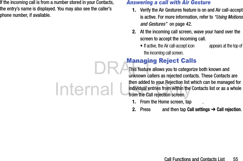 DRAFT Internal Use OnlyCall Functions and Contacts List       55If the incoming call is from a number stored in your Contacts, the entry’s name is displayed. You may also see the caller’s phone number, if available.Answering a call with Air Gesture1. Verify the Air Gestures feature is on and Air call-accept is active. For more information, refer to “Using Motions and Gestures”  on page 42.2. At the incoming call screen, wave your hand over the screen to accept the incoming call.•If active, the Air call-accept icon  appears at the top of the incoming call screen.Managing Reject CallsThis feature allows you to categorize both known and unknown callers as rejected contacts. These Contacts are then added to your Rejection list which can be managed for individual entries from within the Contacts list or as a whole from the Call rejection screen.1. From the Home screen, tap  . 2. Press   and then tap Call settings ➔ Call rejection.