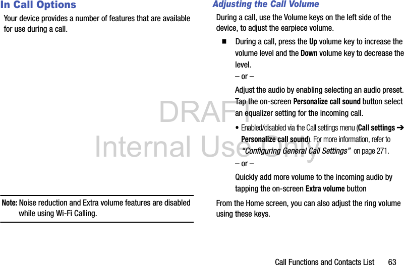 DRAFT Internal Use OnlyCall Functions and Contacts List       63In Call OptionsYour device provides a number of features that are available for use during a call.Note: Noise reduction and Extra volume features are disabled while using Wi-Fi Calling.Adjusting the Call VolumeDuring a call, use the Volume keys on the left side of the device, to adjust the earpiece volume.  During a call, press the Up volume key to increase the volume level and the Down volume key to decrease the level.– or –Adjust the audio by enabling selecting an audio preset. Tap the on-screen Personalize call sound button select an equalizer setting for the incoming call. •Enabled/disabled via the Call settings menu (Call settings ➔ Personalize call sound). For more information, refer to “Configuring General Call Settings”  on page 271.– or –Quickly add more volume to the incoming audio by tapping the on-screen Extra volume buttonFrom the Home screen, you can also adjust the ring volume using these keys.