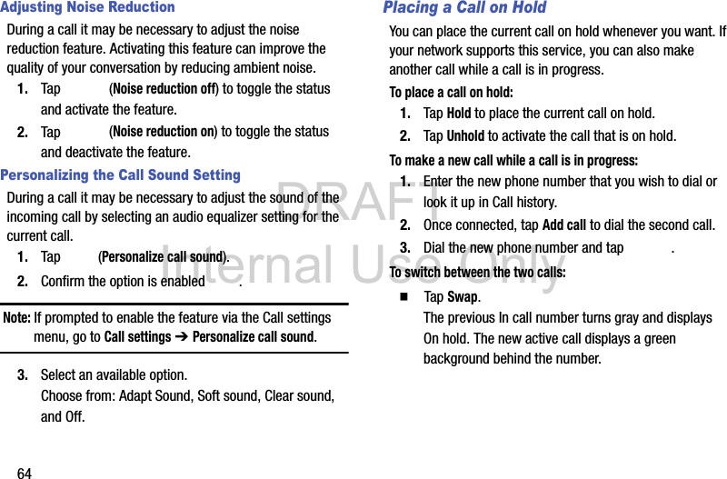 DRAFT Internal Use Only64Adjusting Noise ReductionDuring a call it may be necessary to adjust the noise reduction feature. Activating this feature can improve the quality of your conversation by reducing ambient noise.1. Tap  (Noise reduction off) to toggle the status and activate the feature.2. Tap  (Noise reduction on) to toggle the status and deactivate the feature.Personalizing the Call Sound SettingDuring a call it may be necessary to adjust the sound of the incoming call by selecting an audio equalizer setting for the current call.1. Tap  (Personalize call sound).2. Confirm the option is enabled  . Note: If prompted to enable the feature via the Call settings menu, go to Call settings ➔ Personalize call sound.3. Select an available option. Choose from: Adapt Sound, Soft sound, Clear sound, and Off.Placing a Call on HoldYou can place the current call on hold whenever you want. If your network supports this service, you can also make another call while a call is in progress.To place a call on hold:1. Tap Hold to place the current call on hold.2. Tap Unhold to activate the call that is on hold.To make a new call while a call is in progress:1. Enter the new phone number that you wish to dial or look it up in Call history.2. Once connected, tap Add call to dial the second call.3. Dial the new phone number and tap  .To switch between the two calls:  Tap Swap.The previous In call number turns gray and displays On hold. The new active call displays a green background behind the number.